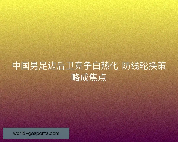 中国男足边后卫竞争白热化 防线轮换策略成焦点