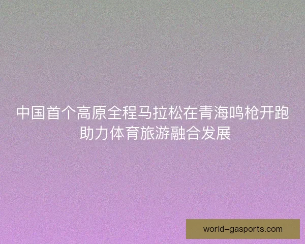 中国首个高原全程马拉松在青海鸣枪开跑 助力体育旅游融合发展