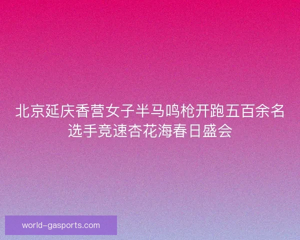 北京延庆香营女子半马鸣枪开跑五百余名选手竞速杏花海春日盛会
